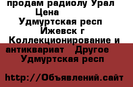 продам радиолу Урал › Цена ­ 2 000 - Удмуртская респ., Ижевск г. Коллекционирование и антиквариат » Другое   . Удмуртская респ.